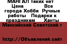 МАНГАЛ таких нет › Цена ­ 40 000 - Все города Хобби. Ручные работы » Подарки к праздникам   . Ханты-Мансийский,Советский г.